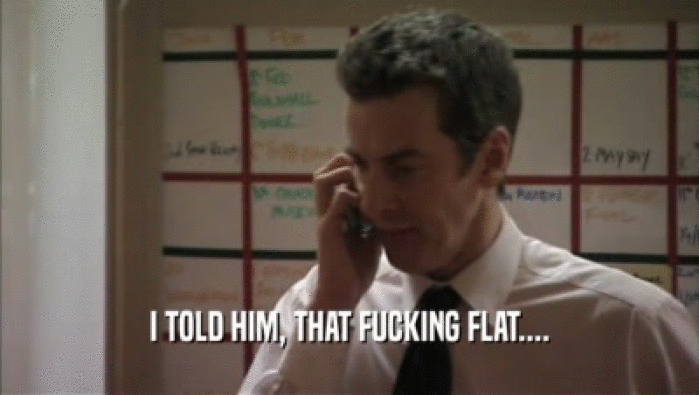 I TOLD HIM, THAT FUCKING FLAT....  