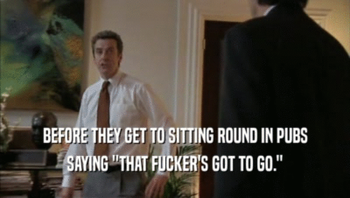 BEFORE THEY GET TO SITTING ROUND IN PUBS SAYING ''THAT FUCKER'S GOT TO GO.'' 