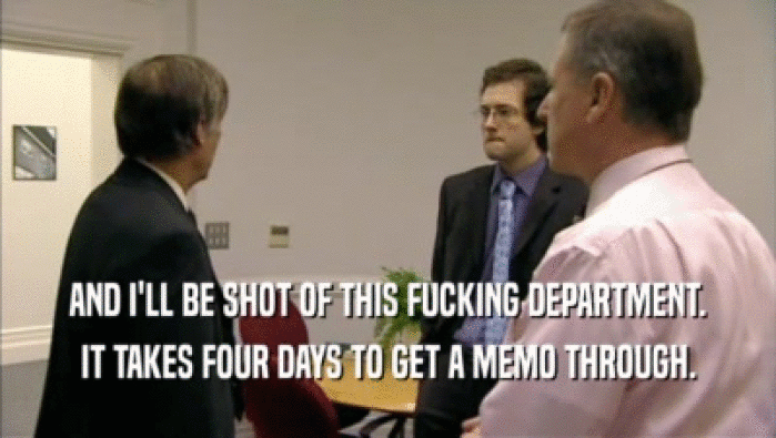 AND I'LL BE SHOT OF THIS FUCKING DEPARTMENT. IT TAKES FOUR DAYS TO GET A MEMO THROUGH. 