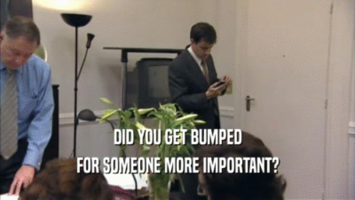 DID YOU GET BUMPED
 FOR SOMEONE MORE IMPORTANT?
 