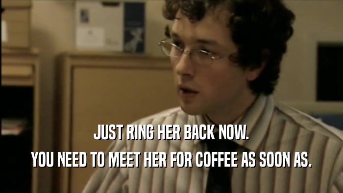 JUST RING HER BACK NOW. YOU NEED TO MEET HER FOR COFFEE AS SOON AS. 