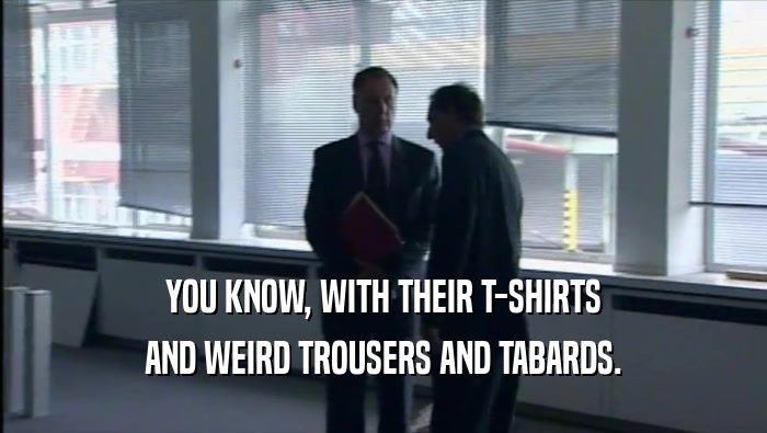 YOU KNOW, WITH THEIR T-SHIRTS AND WEIRD TROUSERS AND TABARDS. 