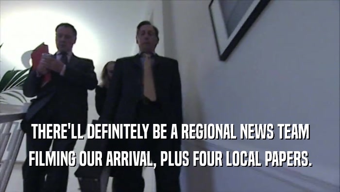 THERE'LL DEFINITELY BE A REGIONAL NEWS TEAM FILMING OUR ARRIVAL, PLUS FOUR LOCAL PAPERS. 