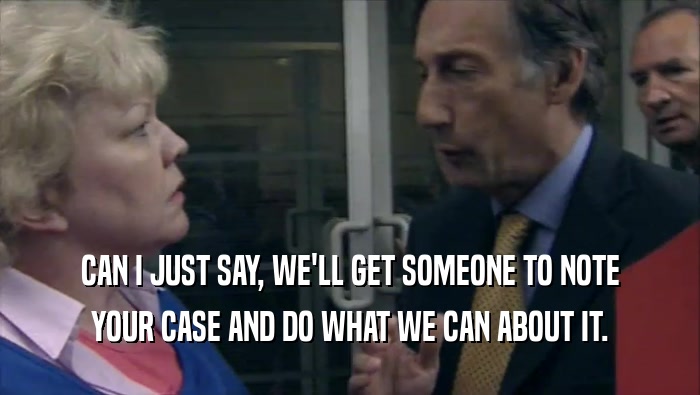 CAN I JUST SAY, WE'LL GET SOMEONE TO NOTE YOUR CASE AND DO WHAT WE CAN ABOUT IT. 