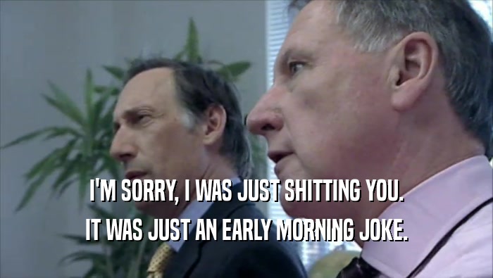 I'M SORRY, I WAS JUST SHITTING YOU. IT WAS JUST AN EARLY MORNING JOKE. 