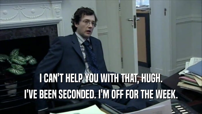 I CAN'T HELP YOU WITH THAT, HUGH. I'VE BEEN SECONDED. I'M OFF FOR THE WEEK. 