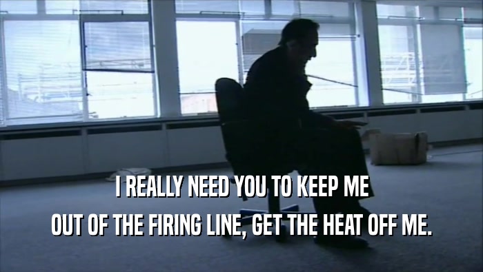I REALLY NEED YOU TO KEEP ME OUT OF THE FIRING LINE, GET THE HEAT OFF ME. 