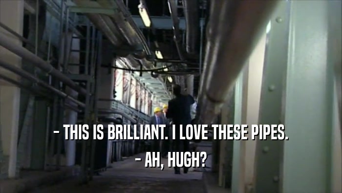 - THIS IS BRILLIANT. I LOVE THESE PIPES. - AH, HUGH? 