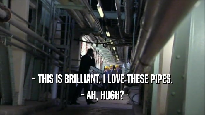 - THIS IS BRILLIANT. I LOVE THESE PIPES. - AH, HUGH? 