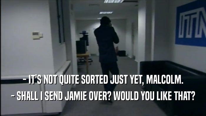 - IT'S NOT QUITE SORTED JUST YET, MALCOLM. - SHALL I SEND JAMIE OVER? WOULD YOU LIKE THAT? 