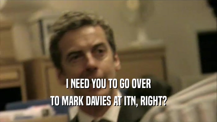 I NEED YOU TO GO OVER TO MARK DAVIES AT ITN, RIGHT? 