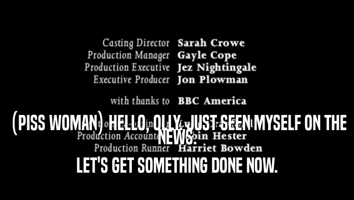 (PISS WOMAN) HELLO, OLLY. JUST SEEN MYSELF ON THE NEWS. LET'S GET SOMETHING DONE NOW. 