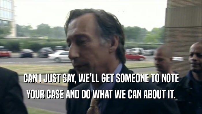 CAN I JUST SAY, WE'LL GET SOMEONE TO NOTE YOUR CASE AND DO WHAT WE CAN ABOUT IT. 