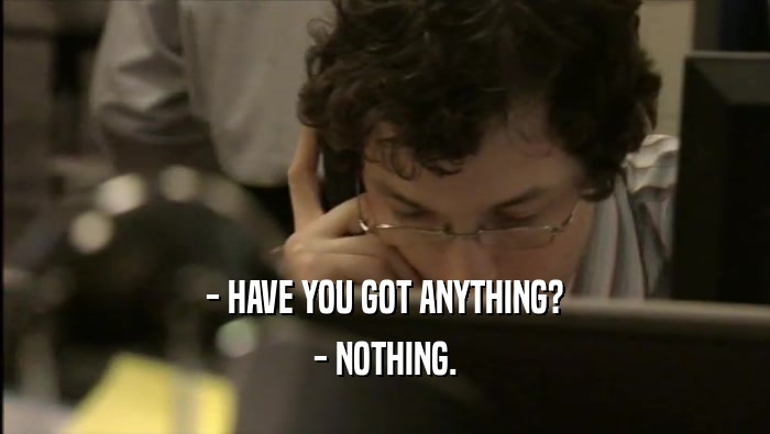 - HAVE YOU GOT ANYTHING? - NOTHING. 
