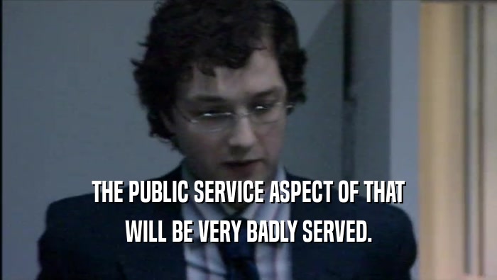 THE PUBLIC SERVICE ASPECT OF THAT WILL BE VERY BADLY SERVED. 