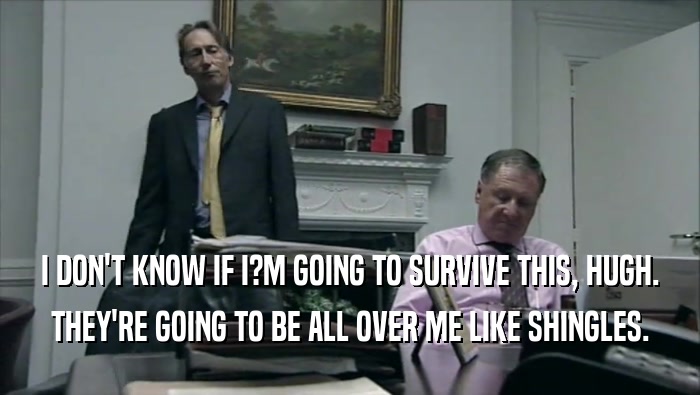 I DON'T KNOW IF I?M GOING TO SURVIVE THIS, HUGH. THEY'RE GOING TO BE ALL OVER ME LIKE SHINGLES. 