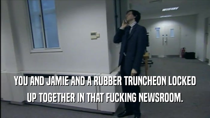 YOU AND JAMIE AND A RUBBER TRUNCHEON LOCKED UP TOGETHER IN THAT FUCKING NEWSROOM. 