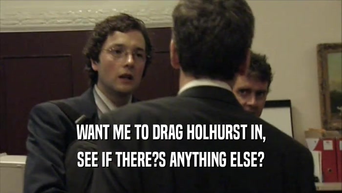 WANT ME TO DRAG HOLHURST IN, SEE IF THERE?S ANYTHING ELSE? 