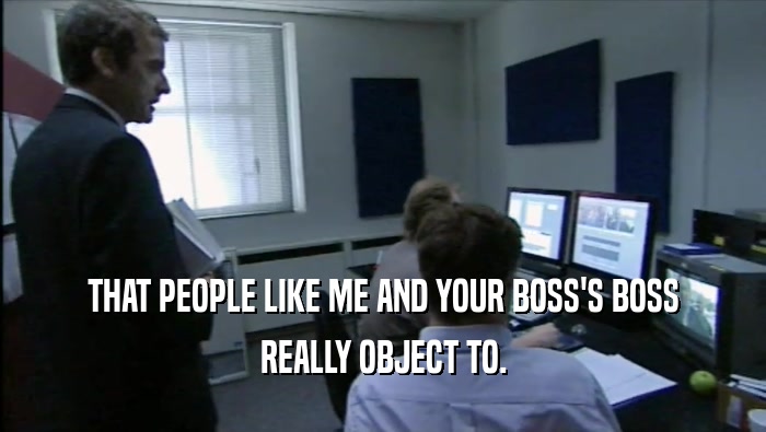 THAT PEOPLE LIKE ME AND YOUR BOSS'S BOSS REALLY OBJECT TO. 