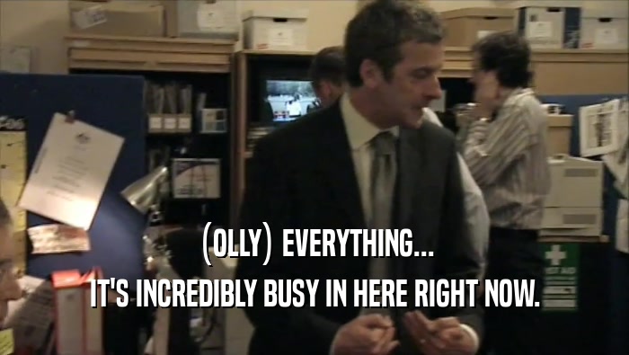 (OLLY) EVERYTHING... IT'S INCREDIBLY BUSY IN HERE RIGHT NOW. 