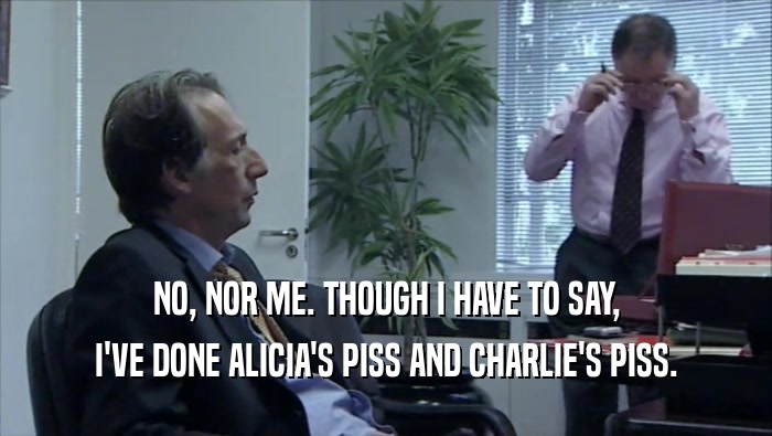 NO, NOR ME. THOUGH I HAVE TO SAY, I'VE DONE ALICIA'S PISS AND CHARLIE'S PISS. 