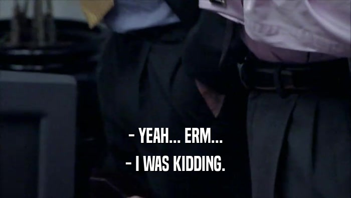 - YEAH... ERM... - I WAS KIDDING. 