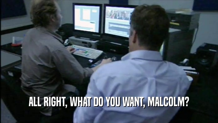 ALL RIGHT, WHAT DO YOU WANT, MALCOLM?  