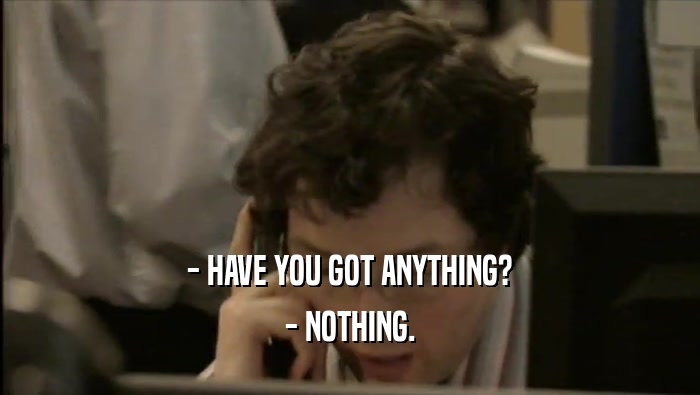 - HAVE YOU GOT ANYTHING? - NOTHING. 