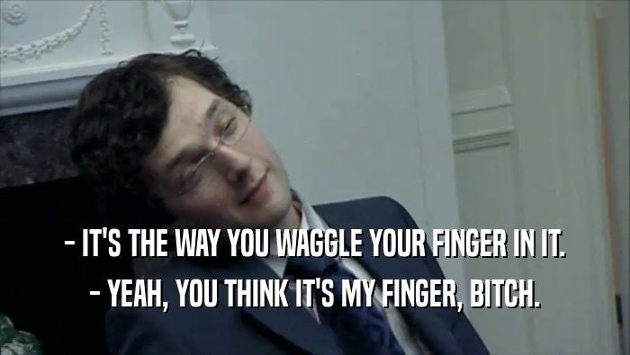 - IT'S THE WAY YOU WAGGLE YOUR FINGER IN IT. - YEAH, YOU THINK IT'S MY FINGER, BITCH. 