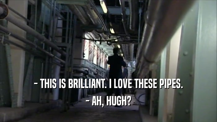 - THIS IS BRILLIANT. I LOVE THESE PIPES. - AH, HUGH? 
