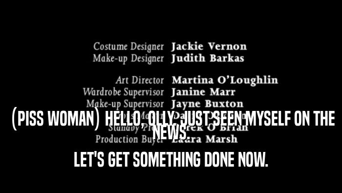 (PISS WOMAN) HELLO, OLLY. JUST SEEN MYSELF ON THE NEWS. LET'S GET SOMETHING DONE NOW. 