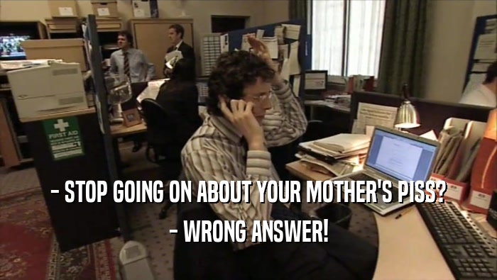 - STOP GOING ON ABOUT YOUR MOTHER'S PISS? - WRONG ANSWER! 