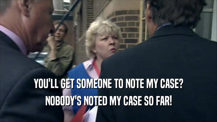 YOU'LL GET SOMEONE TO NOTE MY CASE? NOBODY'S NOTED MY CASE SO FAR! 