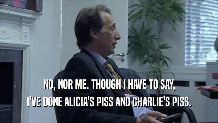 NO, NOR ME. THOUGH I HAVE TO SAY, I'VE DONE ALICIA'S PISS AND CHARLIE'S PISS. 
