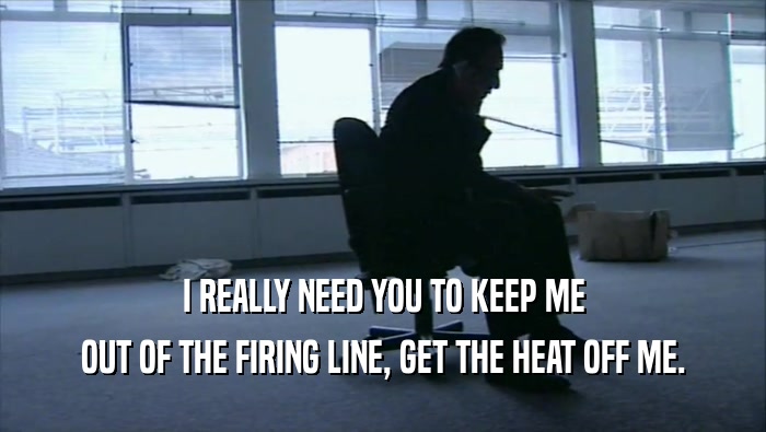 I REALLY NEED YOU TO KEEP ME OUT OF THE FIRING LINE, GET THE HEAT OFF ME. 