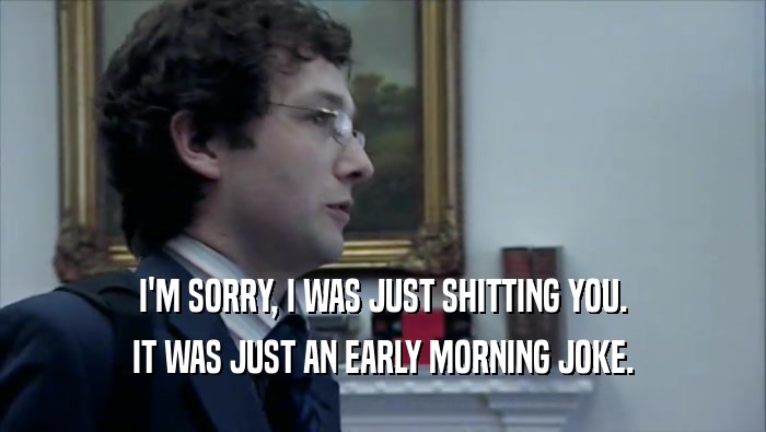 I'M SORRY, I WAS JUST SHITTING YOU. IT WAS JUST AN EARLY MORNING JOKE. 