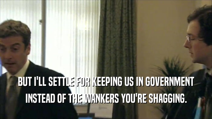 BUT I'LL SETTLE FOR KEEPING US IN GOVERNMENT
 INSTEAD OF THE WANKERS YOU'RE SHAGGING.
 