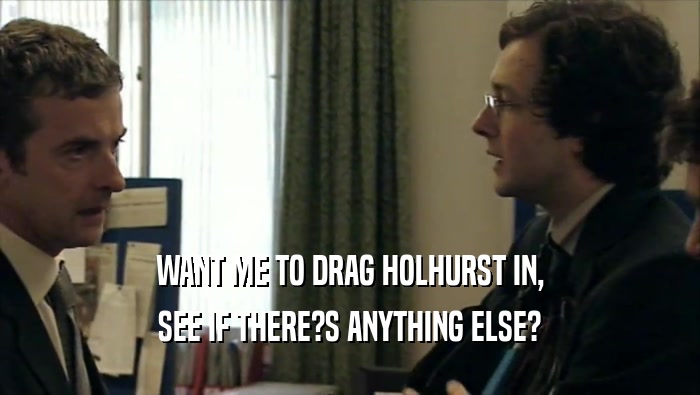 WANT ME TO DRAG HOLHURST IN, SEE IF THERE?S ANYTHING ELSE? 