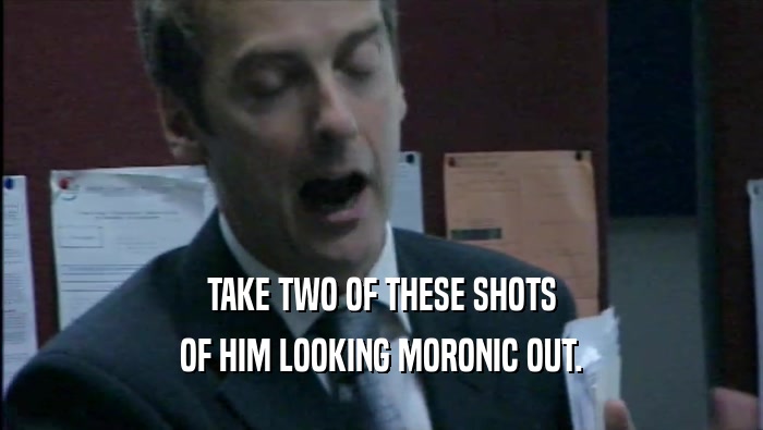 TAKE TWO OF THESE SHOTS OF HIM LOOKING MORONIC OUT. 