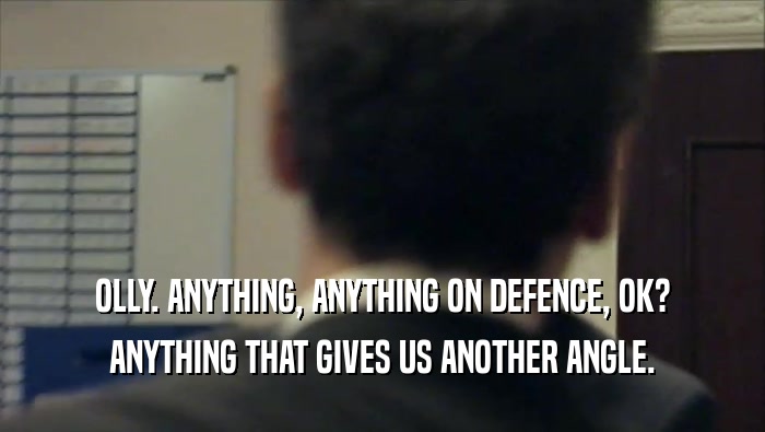 OLLY. ANYTHING, ANYTHING ON DEFENCE, OK? ANYTHING THAT GIVES US ANOTHER ANGLE. 