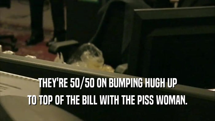 THEY'RE 50/50 ON BUMPING HUGH UP TO TOP OF THE BILL WITH THE PISS WOMAN. 