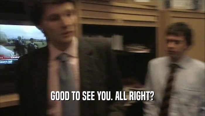 GOOD TO SEE YOU. ALL RIGHT?  