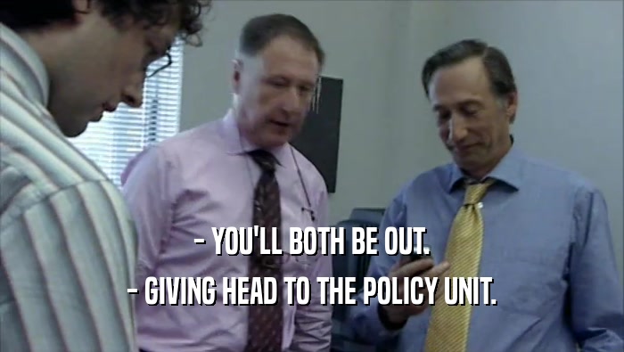 - YOU'LL BOTH BE OUT. - GIVING HEAD TO THE POLICY UNIT. 