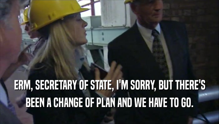 ERM, SECRETARY OF STATE, I'M SORRY, BUT THERE'S BEEN A CHANGE OF PLAN AND WE HAVE TO GO. 
