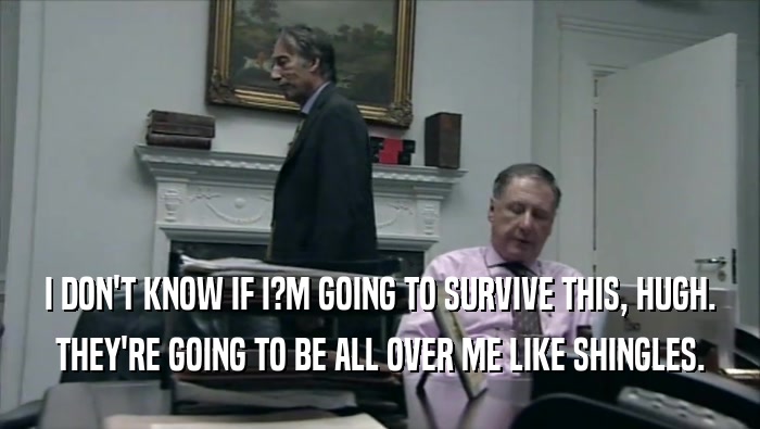 I DON'T KNOW IF I?M GOING TO SURVIVE THIS, HUGH. THEY'RE GOING TO BE ALL OVER ME LIKE SHINGLES. 