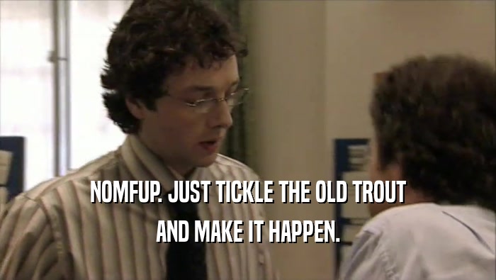 NOMFUP. JUST TICKLE THE OLD TROUT AND MAKE IT HAPPEN. 