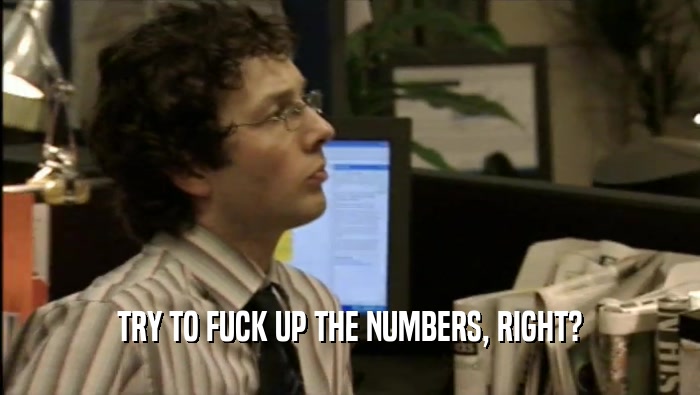TRY TO FUCK UP THE NUMBERS, RIGHT?  