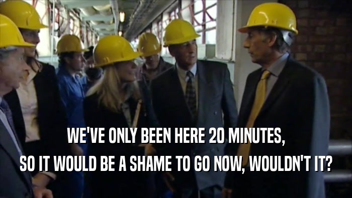 WE'VE ONLY BEEN HERE 20 MINUTES, SO IT WOULD BE A SHAME TO GO NOW, WOULDN'T IT? 