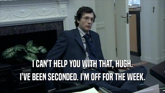 I CAN'T HELP YOU WITH THAT, HUGH. I'VE BEEN SECONDED. I'M OFF FOR THE WEEK. 