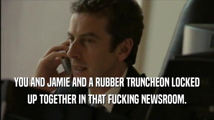 YOU AND JAMIE AND A RUBBER TRUNCHEON LOCKED UP TOGETHER IN THAT FUCKING NEWSROOM. 
